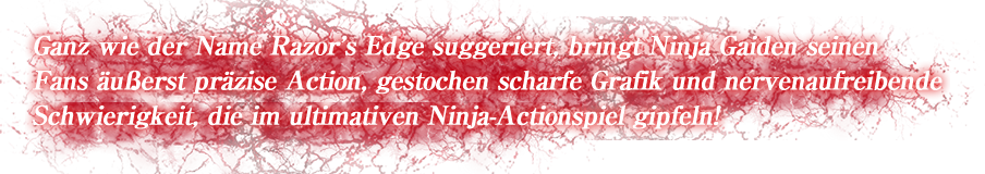Ganz wie der Name Razor's Edge suggeriert, bringt Ninja Gaiden seinen Fans äußerst präzise Action, gestochen scharfe Grafik und nervenaufreibende Schwierigkeit, die im ultimativen Ninja-Actionspiel gipfeln!